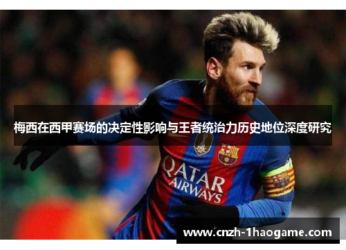 梅西在西甲赛场的决定性影响与王者统治力历史地位深度研究