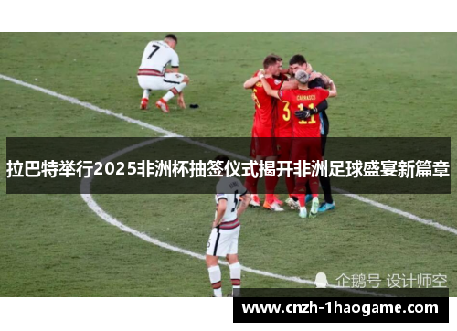 拉巴特举行2025非洲杯抽签仪式揭开非洲足球盛宴新篇章