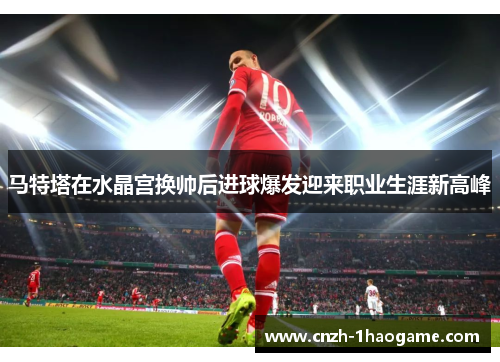 马特塔在水晶宫换帅后进球爆发迎来职业生涯新高峰